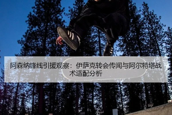 阿森纳锋线引援观察：伊萨克转会传闻与阿尔特塔战术适配分析